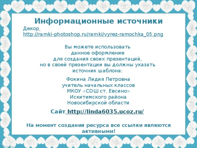 Информационные источники Декор  http://ramki-photoshop.ru/ramki/vyrez-ramochka_05.png  Вы можете использовать данное оформление для создания своих презентаций, но в своей презентации вы должны указать источник шаблона: Фокина Лидия Петровна учитель начальных классов МКОУ «СОШ ст. Евсино» Искитимского района Новосибирской области Сайт http://linda6035.ucoz.ru/  На момент создания ресурса все ссылки являются активными!