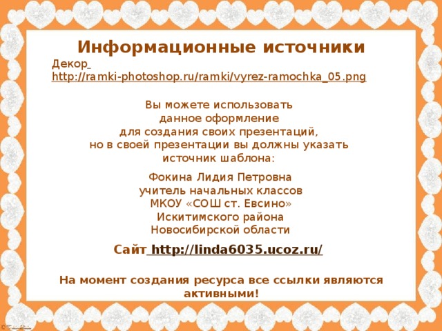 Информационные источники Декор  http://ramki-photoshop.ru/ramki/vyrez-ramochka_05.png  Вы можете использовать данное оформление для создания своих презентаций, но в своей презентации вы должны указать источник шаблона: Фокина Лидия Петровна учитель начальных классов МКОУ «СОШ ст. Евсино» Искитимского района Новосибирской области Сайт http://linda6035.ucoz.ru/  На момент создания ресурса все ссылки являются активными!