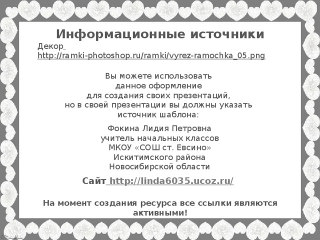 Информационные источники Декор  http://ramki-photoshop.ru/ramki/vyrez-ramochka_05.png  Вы можете использовать данное оформление для создания своих презентаций, но в своей презентации вы должны указать источник шаблона: Фокина Лидия Петровна учитель начальных классов МКОУ «СОШ ст. Евсино» Искитимского района Новосибирской области Сайт http://linda6035.ucoz.ru/  На момент создания ресурса все ссылки являются активными!