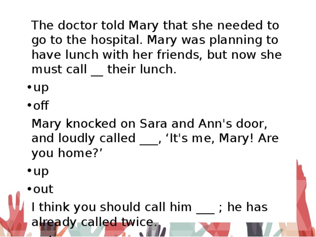 The doctor told Mary that she needed to go to the hospital. Mary was planning to have lunch with her friends, but now she must call __ their lunch. up off Mary knocked on Sara and Ann's door, and loudly called ___, ‘It's me, Mary! Are you home?’ up out I think you should call him ___ ; he has already called twice. out back 
