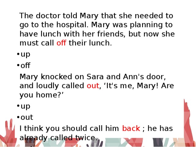 The doctor told Mary that she needed to go to the hospital. Mary was planning to have lunch with her friends, but now she must call off their lunch. up off Mary knocked on Sara and Ann's door, and loudly called out , ‘It's me, Mary! Are you home?’ up out I think you should call him back ; he has already called twice. out back 
