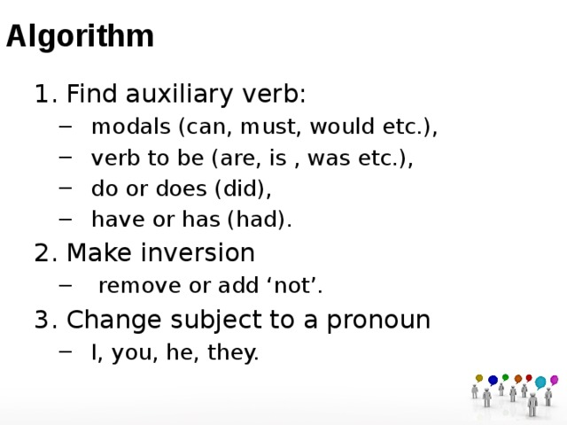 Algorithm Find auxiliary verb: modals (can, must, would etc.), verb to be (are, is , was etc.), do or does (did), have or has (had). modals (can, must, would etc.), verb to be (are, is , was etc.), do or does (did), have or has (had). Make inversion  remove or add ‘not’.  remove or add ‘not’. Change subject to a pronoun I, you, he, they. I, you, he, they. 
