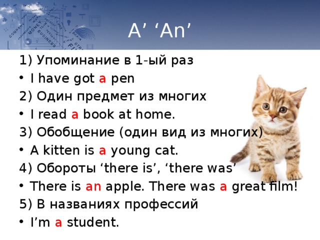 A’ ‘An’ 1) Упоминание в 1-ый раз I have got a pen 2) Один предмет из многих I read a book at home. 3) Обобщение (один вид из многих) A kitten is a young cat. 4) Обороты ‘there is’, ‘there was’ There is an apple. There was a great film! 5) В названиях профессий I’m a student. 