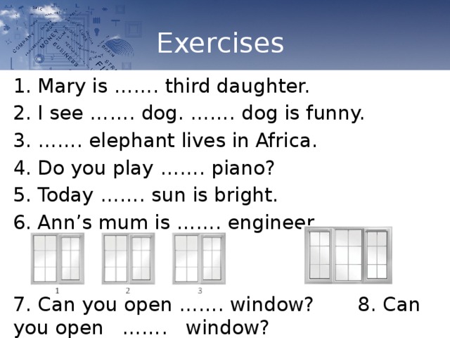 Exercises Mary is ……. third daughter. I see ……. dog. ……. dog is funny. …… . elephant lives in Africa. Do you play ……. piano? Today ……. sun is bright. Ann’s mum is ……. engineer. 7. Can you open ……. window? 8. Can you open        ……. window? 
