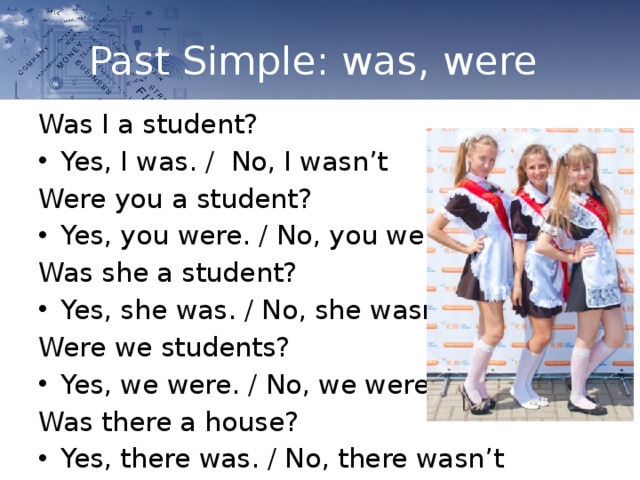 Past Simple: was, were Was I a student? Yes, I was. / No, I wasn’t Were you a student? Yes, you were. / No, you weren’t Was she a student? Yes, she was. / No, she wasn’t Were we students? Yes, we were. / No, we weren’t Was there a house? Yes, there was. / No, there wasn’t 