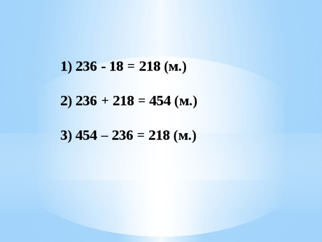 1) 236 - 18 = 218 (м.) 2) 236 + 218 = 454 (м.) 3) 454 – 236 = 218 (м.) 