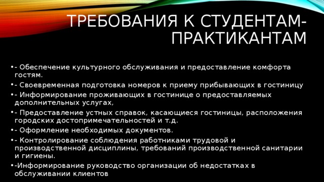 Требования к студентам-практикантам - Обеспечение культурного обслуживания и предоставление комфорта гостям. - Своевременная подготовка номеров к приему прибывающих в гостиницу - Информирование проживающих в гостинице о предоставляемых дополнительных услугах, - Предоставление устных справок, касающиеся гостиницы, расположения городских достопримечательностей и т.д. - Оформление необходимых документов. - Контролирование соблюдения работниками трудовой и производственной дисциплины, требований производственной санитарии и гигиены. -Информирование руководство организации об недостатках в обслуживании клиентов 