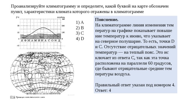 Про­ана­ли­зи­руй­те кли­ма­то­грам­му и опре­де­ли­те, какой бук­вой на карте обозна­чен пункт, ха­рак­те­ри­сти­ки кли­ма­та ко­то­ро­го от­ра­же­ны в кли­ма­то­грам­ме По­яс­не­ние. На кли­ма­то­грам­ме линия из­ме­не­ния тем­пе­ра­тур на гра­фи­ке по­ка­зы­ва­ет по­вы­ше­ние тем­пе­ра­тур к июню, что ука­зы­ва­ет на се­вер­ное по­лу­ша­рие. То есть, точки D и С. От­сут­ствие от­ри­ца­тель­ных зна­че­ний тем­пе­ра­тур — на теп­лый пояс. Это ис­клю­ча­ет из от­ве­та С, так как эта точка рас­по­ло­же­на на па­рал­ле­ли 60 гра­ду­сов, где бы­ва­ют от­ри­ца­тель­ные сред­ние тем­пе­ра­ту­ры воз­ду­ха.   Пра­виль­ный ответ ука­зан под но­ме­ром 4. Ответ: 4 1) A 2) B 3) C 4) D 