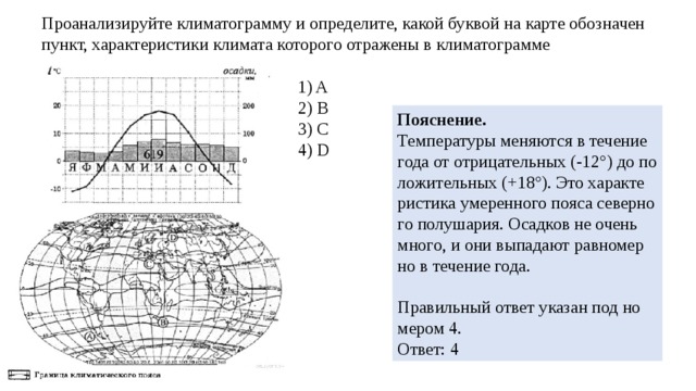 Про­ана­ли­зи­руй­те кли­ма­то­грам­му и опре­де­ли­те, какой бук­вой на карте обозна­чен пункт, ха­рак­те­ри­сти­ки кли­ма­та ко­то­ро­го от­ра­же­ны в кли­ма­то­грам­ме 1) A 2) B 3) C 4) D По­яс­не­ние. Тем­пе­ра­ту­ры ме­ня­ют­ся в те­че­ние года от от­ри­ца­тель­ных (-12 ° ) до по­ло­жи­тель­ных (+18 ° ). Это ха­рак­те­ри­сти­ка уме­рен­но­го пояса се­вер­но­го по­лу­ша­рия. Осад­ков не очень много, и они вы­па­да­ют рав­но­мер­но в те­че­ние года.   Пра­виль­ный ответ ука­зан под но­ме­ром 4. Ответ: 4 