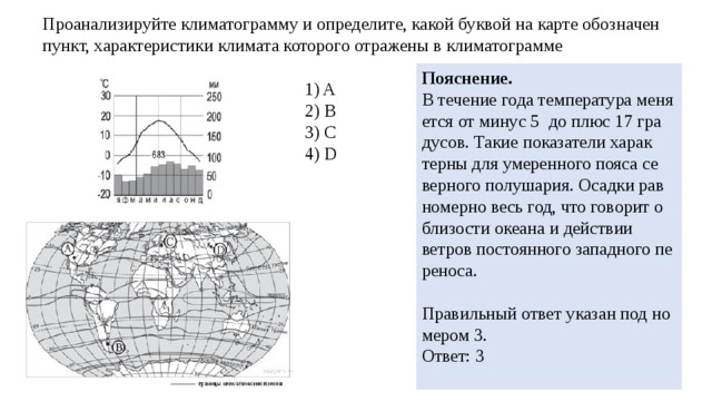 Про­ана­ли­зи­руй­те кли­ма­то­грам­му и опре­де­ли­те, какой бук­вой на карте обозна­чен пункт, ха­рак­те­ри­сти­ки кли­ма­та ко­то­ро­го от­ра­же­ны в кли­ма­то­грам­ме По­яс­не­ние. В те­че­ние года тем­пе­ра­ту­ра ме­ня­ет­ся от минус 5  до плюс 17 гра­ду­сов. Такие по­ка­за­те­ли ха­рак­тер­ны для уме­рен­но­го пояса се­вер­но­го по­лу­ша­рия. Осад­ки рав­но­мер­но весь год, что го­во­рит о бли­зо­сти оке­а­на и дей­ствии ветров по­сто­ян­но­го за­пад­но­го пе­ре­но­са.   Пра­виль­ный ответ ука­зан под но­ме­ром 3. Ответ: 3   1) A 2) B 3) C 4) D 