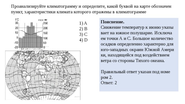 Про­ана­ли­зи­руй­те кли­ма­то­грам­му и опре­де­ли­те, какой бук­вой на карте обозна­чен пункт, ха­рак­те­ри­сти­ки кли­ма­та ко­то­ро­го от­ра­же­ны в кли­ма­то­грам­ме По­яс­не­ние. Сни­же­ние тем­пе­ра­тур к июню ука­зы­ва­ет на южное по­лу­ша­рие. Ис­клю­ча­ем точки А и С. Боль­шое ко­ли­че­ство осад­ков опре­де­лен­но ха­рак­тер­но для юго-за­пад­ных окра­ин Южной Аме­ри­ки, на­хо­дя­щей­ся под воз­дей­стви­ем ветра со сто­ро­ны Ти­хо­го оке­а­на.   Пра­виль­ный ответ ука­зан под но­ме­ром 2. Ответ: 2   1) A 2) B 3) C 4) D 