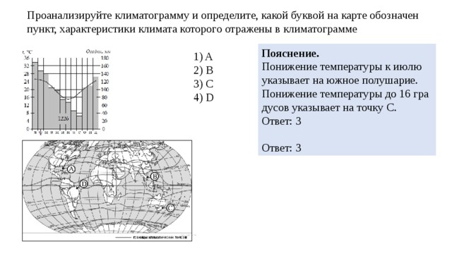 Про­ана­ли­зи­руй­те кли­ма­то­грам­му и опре­де­ли­те, какой бук­вой на карте обозна­чен пункт, ха­рак­те­ри­сти­ки кли­ма­та ко­то­ро­го от­ра­же­ны в кли­ма­то­грам­ме По­яс­не­ние. По­ни­же­ние тем­пе­ра­ту­ры к июлю ука­зы­ва­ет на южное по­лу­ша­рие. По­ни­же­ние тем­пе­ра­ту­ры до 16 гра­ду­сов ука­зы­ва­ет на точку С. Ответ: 3   Ответ: 3 1) A 2) B 3) C 4) D 