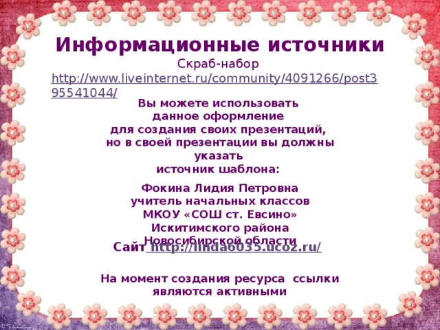 Информационные источники Скраб-набор http://www.liveinternet.ru/community/4091266/post395541044/   Вы можете использовать данное оформление для создания своих презентаций, но в своей презентации вы должны указать источник шаблона:  Фокина Лидия Петровна учитель начальных классов МКОУ «СОШ ст. Евсино» Искитимского района Новосибирской области Сайт http://linda6035.ucoz.ru/  На момент создания ресурса ссылки являются активными