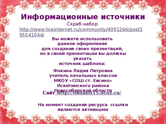 Информационные источники Скраб-набор http://www.liveinternet.ru/community/4091266/post395541044/   Вы можете использовать данное оформление для создания своих презентаций, но в своей презентации вы должны указать источник шаблона:  Фокина Лидия Петровна учитель начальных классов МКОУ «СОШ ст. Евсино» Искитимского района Новосибирской области Сайт http://linda6035.ucoz.ru/  На момент создания ресурса ссылки являются активными