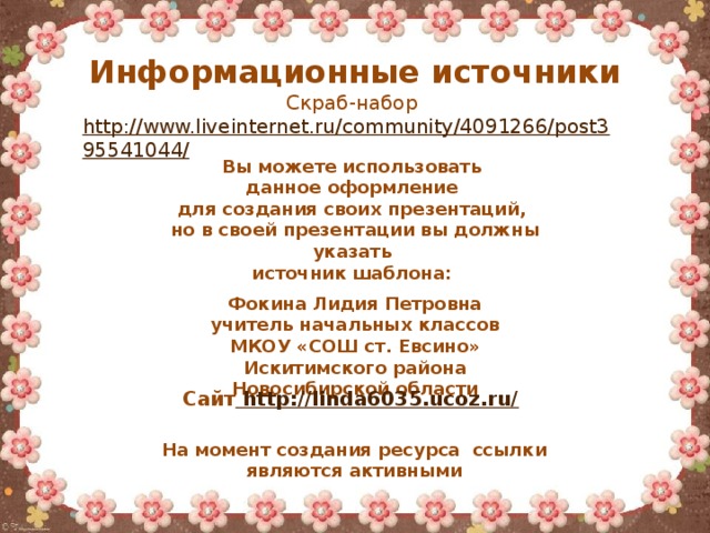 Информационные источники Скраб-набор http://www.liveinternet.ru/community/4091266/post395541044/   Вы можете использовать данное оформление для создания своих презентаций, но в своей презентации вы должны указать источник шаблона:  Фокина Лидия Петровна учитель начальных классов МКОУ «СОШ ст. Евсино» Искитимского района Новосибирской области Сайт http://linda6035.ucoz.ru/  На момент создания ресурса ссылки являются активными