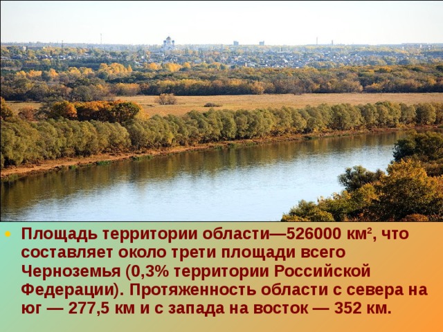 Площадь территории области—526000 км², что составляет около трети площади всего Черноземья (0,3% территории Российской Федерации). Протяженность области с севера на юг — 277,5 км и с запада на восток — 352 км.  