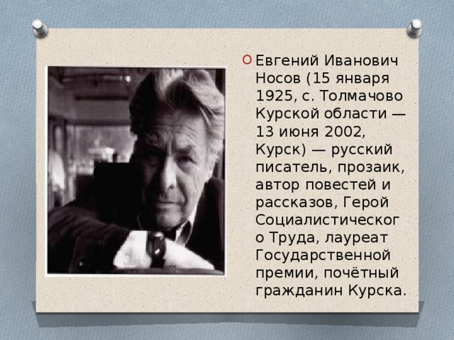 Евгений Иванович Носов (15 января 1925, с. Толмачово Курской области — 13 июня 2002, Курск) — русский писатель, прозаик, автор повестей и рассказов, Герой Социалистического Труда, лауреат Государственной премии, почётный гражданин Курска. 