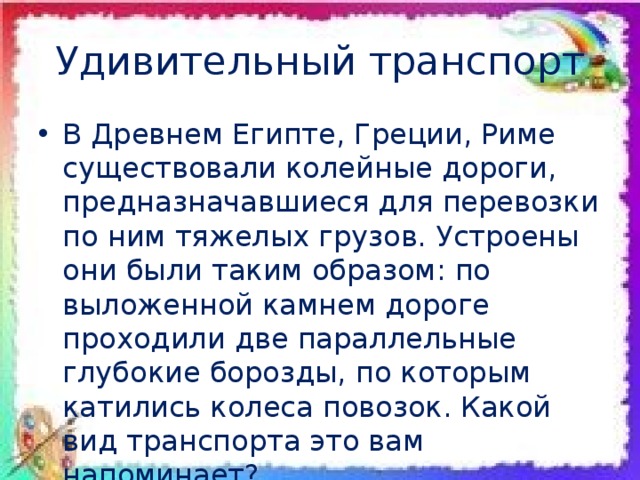 Удивительный транспорт В Древнем Египте, Греции, Риме существовали колейные дороги, предназначавшиеся для перевозки по ним тяжелых грузов. Устроены они были таким образом: по выложенной камнем дороге проходили две параллельные глубокие борозды, по которым катились колеса повозок. Какой вид транспорта это вам напоминает? 