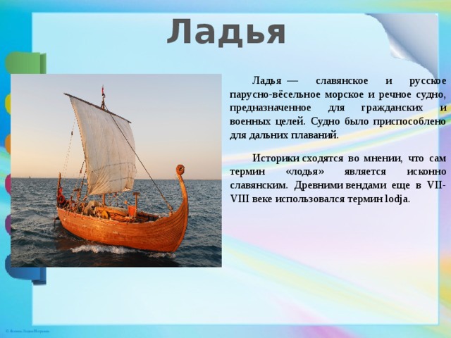 Ладья  Ладья  — славянское и русское парусно-вёсельное морское и речное судно, предназначенное для гражданских и военных целей. Судно было приспособлено для дальних плаваний.  Историки сходятся во мнении, что сам термин «лодья» является исконно славянским. Древними вендами еще в VII-VIII веке использовался термин lodja.  