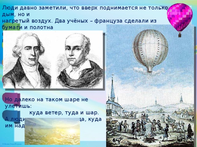 Люди давно заметили, что вверх поднимается не только дым, но и нагретый воздух. Два учёных – француза сделали из бумаги и полотна воздушный шар , наполнили его нагретым воздухом, и шар взвился . Но далеко на таком шаре не улетишь:  куда ветер, туда и шар. А люди хотели летать туда, куда им надо.  