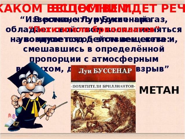 Вспомним… О каком веществе идет речь ? “ Известно, что рудничный газ, обладает свойством воспламеняться на воздухе под действием света и, смешавшись в определённой пропорции с атмосферным воздухом, даёт мощный взрыв” В романе Луи Буссенара “ Похитители бриллиантов”  упоминается об этом веществе: МЕТАН 