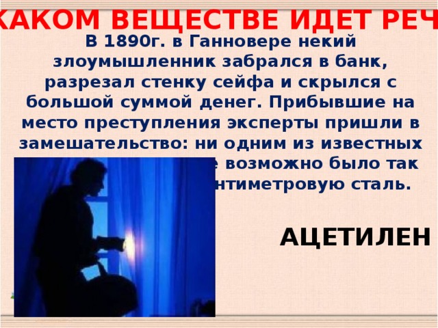 О каком веществе идет речь ? В 1890г. в Ганновере некий злоумышленник забрался в банк, разрезал стенку сейфа и скрылся с большой суммой денег. Прибывшие на место преступления эксперты пришли в замешательство: ни одним из известных им инструментов не возможно было так ровно разрезать сантиметровую сталь. АЦЕТИЛЕН 