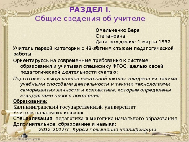 РАЗДЕЛ I. Общие сведения об учителе  Омельченко Вера Степановна.  Дата рождения: 1 марта 1952 г Учитель первой категории с 43-летним стажем педагогической работы. Ориентируясь на современные требования к системе образования и учитывая специфику ФГОС, целью своей педагогической деятельности считаю: Подготовить выпускников начальной школы, владеющих такими учебными способами деятельности и такими технологиями саморазвития личности и коллектива, которые определены стандартами нового поколения. Образование: Калининградский государственный университет Учитель начальных классов Специализация: педагогика и методика начального образования Дополнительное образование и навыки:  -2012-2017гг. Курсы повышения квалификации.   