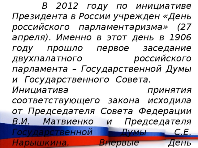     В 2012 году по инициативе Президента в России учрежден «День российского парламентаризма» (27 апреля). Именно в этот день в 1906 году прошло первое заседание двухпалатного российского парламента – Государственной Думы и Государственного Совета.     Инициатива принятия соответствующего закона исходила от Председателя Совета Федерации В.И. Матвиенко и Председателя Государственной Думы С.Е. Нарышкина. Впервые День российского парламентаризма широко отмечался в стране в 2013 году. 