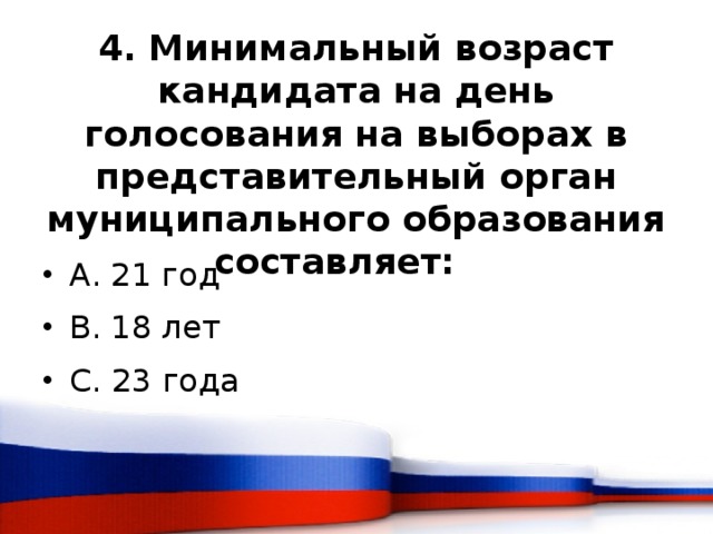 4. Минимальный возраст кандидата на день голосования на выборах в представительный орган муниципального образования составляет:    A. 21 год B. 18 лет C. 23 года 