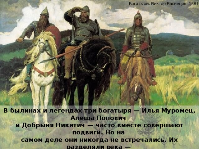 Богатыри. Виктор Васнецов. 1881—1898. В былинах и легендах три богатыря — Илья Муромец, Алеша Попович и Добрыня Никитич — часто вместе совершают подвиги. Но на самом деле они никогда не встречались. Их разделяли века — Добрыня Никитич жил в 10 веке, Алеша Попович — в 13 веке, а Илья — в 12-м веке. 
