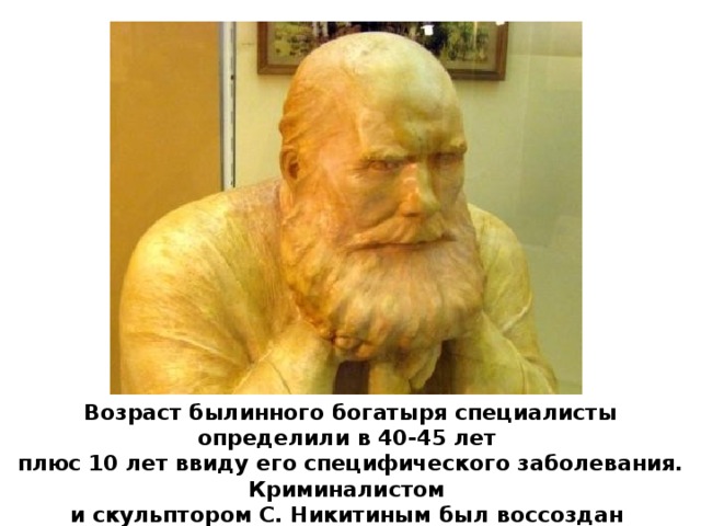 Возраст былинного богатыря специалисты определили в 40-45 лет плюс 10 лет ввиду его специфического заболевания. Криминалистом и скульптором С. Никитиным был воссоздан скульптурный портрет Ильи Муромца. 