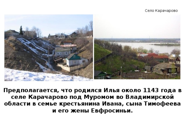 Село Карачарово Предполагается, что родился Илья около 1143 года в селе Карачарово под Муромом во Владимирской области в семье крестьянина Ивана, сына Тимофеева и его жены Евфросиньи. 