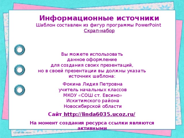 Информационные источники Шаблон составлен из фигур программы PowerPoint Скрап-набор Вы можете использовать данное оформление для создания своих презентаций, но в своей презентации вы должны указать источник шаблона: Фокина Лидия Петровна учитель начальных классов МКОУ «СОШ ст. Евсино» Искитимского района Новосибирской области Сайт http://linda6035.ucoz.ru/  На момент создания ресурса ссылки являются активными