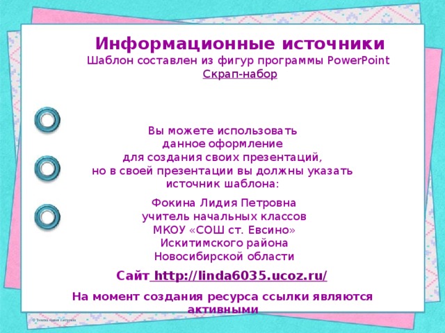 Информационные источники Шаблон составлен из фигур программы PowerPoint Скрап-набор Вы можете использовать данное оформление для создания своих презентаций, но в своей презентации вы должны указать источник шаблона: Фокина Лидия Петровна учитель начальных классов МКОУ «СОШ ст. Евсино» Искитимского района Новосибирской области Сайт http://linda6035.ucoz.ru/  На момент создания ресурса ссылки являются активными