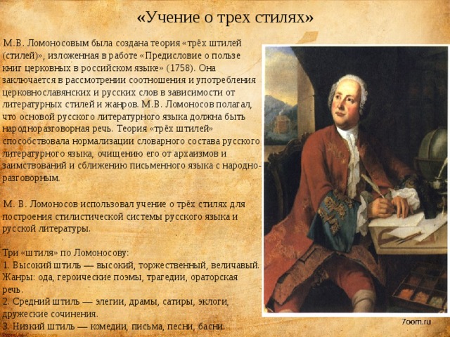 «Учение о трех стилях»  М.В. Ломоносовым была создана теория «трёх штилей (стилей)», изложенная в работе «Предисловие о пользе книг церковных в российском языке» (1758). Она заключается в рассмотрении соотношения и употребления церковнославянских и русских слов в зависимости от литературных стилей и жанров. М.В. Ломоносов полагал, что основой русского литературного языка должна быть народноразговорная речь. Теория «трёх штилей» способствовала нормализации словарного состава русского литературного языка, очищению его от архаизмов и заимствований и сближению письменного языка с народно-разговорным.    М. В. Ломоносов использовал учение о трёх стилях для построения стилистической системы русского языка и русской литературы.   Три «штиля» по Ломоносову:   1. Высокий штиль — высокий, торжественный, величавый. Жанры: ода, героические поэмы, трагедии, ораторская речь.   2. Средний штиль — элегии, драмы, сатиры, эклоги, дружеские сочинения.   3. Низкий штиль — комедии, письма, песни, басни. 