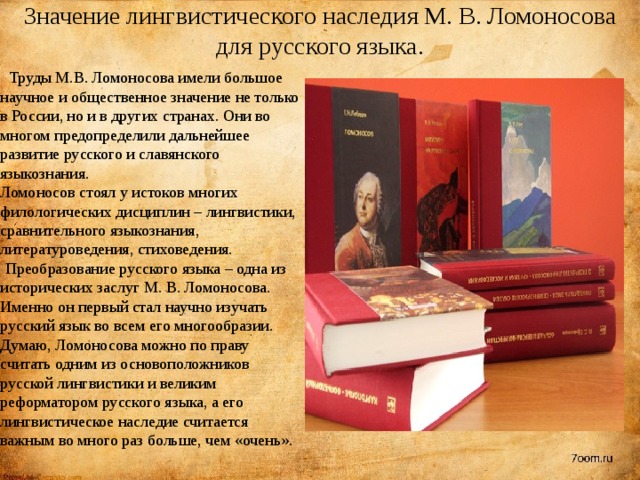 Значение лингвистического наследия М. В. Ломоносова для русского языка.  Труды М.В. Ломоносова имели большое научное и общественное значение не только в России, но и в других странах. Они во многом предопределили дальнейшее развитие русского и славянского языкознания.  Ломоносов стоял у истоков многих филологических дисциплин – лингвистики, сравнительного языкознания, литературоведения, стиховедения.    Преобразование русского языка – одна из исторических заслуг М. В. Ломоносова. Именно он первый стал научно изучать русский язык во всем его многообразии. Думаю, Ломоносова можно по праву считать одним из основоположников русской лингвистики и великим реформатором русского языка, а его лингвистическое наследие считается важным во много раз больше, чем «очень». 