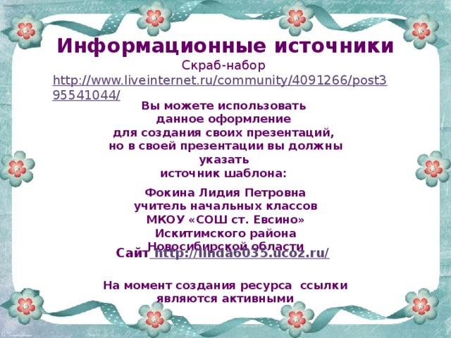 Информационные источники Скраб-набор http://www.liveinternet.ru/community/4091266/post395541044/   Вы можете использовать данное оформление для создания своих презентаций, но в своей презентации вы должны указать источник шаблона:  Фокина Лидия Петровна учитель начальных классов МКОУ «СОШ ст. Евсино» Искитимского района Новосибирской области Сайт http://linda6035.ucoz.ru/  На момент создания ресурса ссылки являются активными