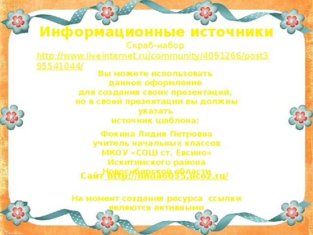 Информационные источники Скраб-набор http://www.liveinternet.ru/community/4091266/post395541044/   Вы можете использовать данное оформление для создания своих презентаций, но в своей презентации вы должны указать источник шаблона:  Фокина Лидия Петровна учитель начальных классов МКОУ «СОШ ст. Евсино» Искитимского района Новосибирской области Сайт http://linda6035.ucoz.ru/  На момент создания ресурса ссылки являются активными