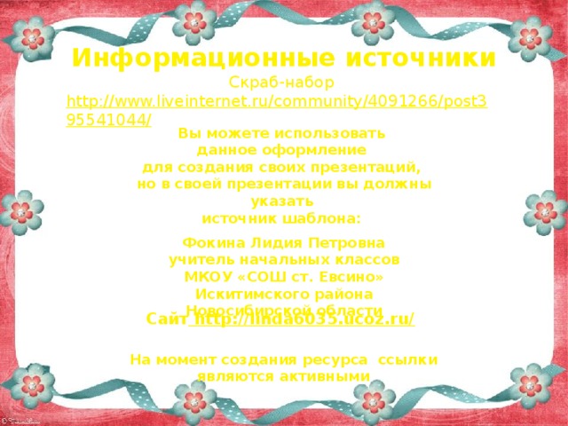 Информационные источники Скраб-набор http://www.liveinternet.ru/community/4091266/post395541044/   Вы можете использовать данное оформление для создания своих презентаций, но в своей презентации вы должны указать источник шаблона:  Фокина Лидия Петровна учитель начальных классов МКОУ «СОШ ст. Евсино» Искитимского района Новосибирской области Сайт http://linda6035.ucoz.ru/  На момент создания ресурса ссылки являются активными