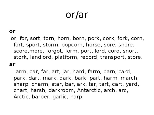 or/ar or   or, for, sort, torn, horn, born, pork, cork, fork, corn, fort, sport, storm, popcorn, horse, sore, snore, score,more, forgot, form, port, lord, cord, snort, stork, landlord, platform, record, transport, store. ar  arm, car, far, art, jar, hard, farm, barn, card, park, dart, mark, dark, bark, part, harm, march, sharp, charm, star, bar, ark, tar, tart, cart, yard, chart, harsh, darkroom, Antarctic, arch, arc, Arctic, barber, garlic, harp 