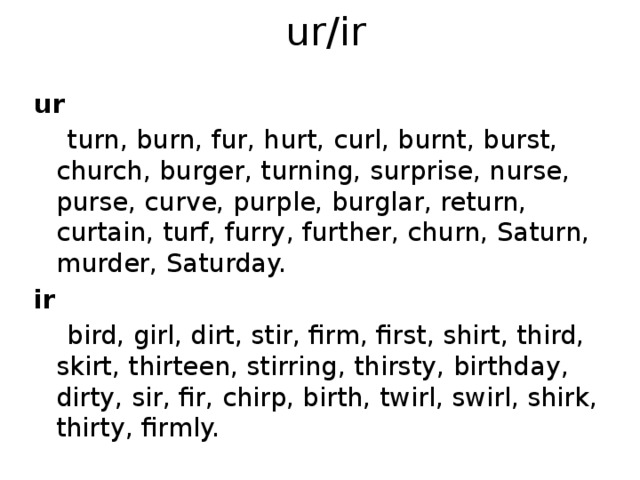 ur/ir ur  turn, burn, fur, hurt, curl, burnt, burst, church, burger, turning, surprise, nurse, purse, curve, purple, burglar, return, curtain, turf, furry, further, churn, Saturn, murder, Saturday. ir   bird, girl, dirt, stir, firm, first, shirt, third, skirt, thirteen, stirring, thirsty, birthday, dirty, sir, fir, chirp, birth, twirl, swirl, shirk, thirty, firmly. 