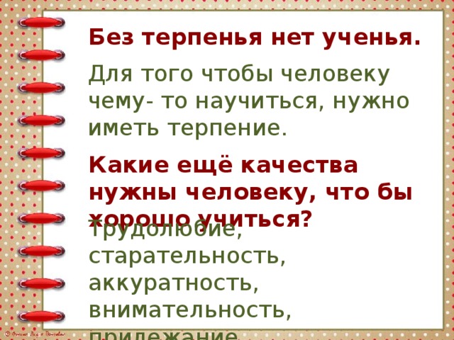 Без терпенья нет ученья. Для того чтобы человеку чему- то научиться, нужно иметь терпение. Какие ещё качества нужны человеку, что бы хорошо учиться? Трудолюбие, старательность, аккуратность, внимательность, прилежание.