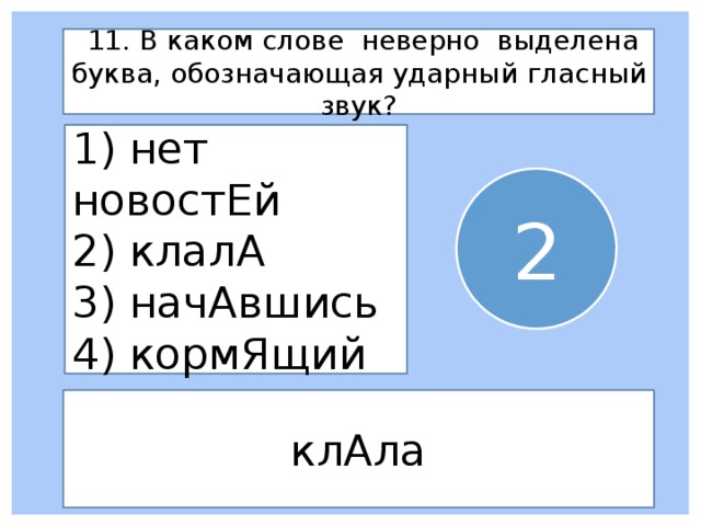  11. В каком слове неверно выделена буква, обозначающая ударный гласный звук? 1) нет новостЕй 2) клалА 3) начАвшись 4) кормЯщий 2 клАла 