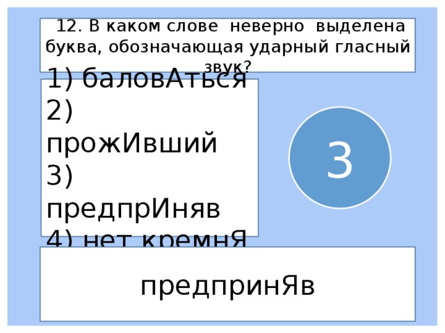  12. В каком слове неверно выделена буква, обозначающая ударный гласный звук? 1) баловАться 2) прожИвший 3) предпрИняв 4) нет кремнЯ 3 предпринЯв 