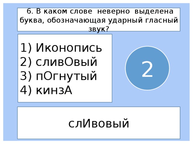  6. В каком слове неверно выделена буква, обозначающая ударный гласный звук? 1) Иконопись 2) сливОвый 3) пОгнутый 4) кинзА 2 слИвовый 