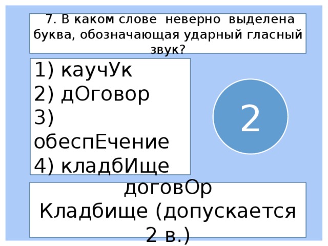  7. В каком слове неверно выделена буква, обозначающая ударный гласный звук? 1) каучУк 2) дОговор 3) обеспЕчение 4) кладбИще 2 договОр Кладбище (допускается 2 в.) 