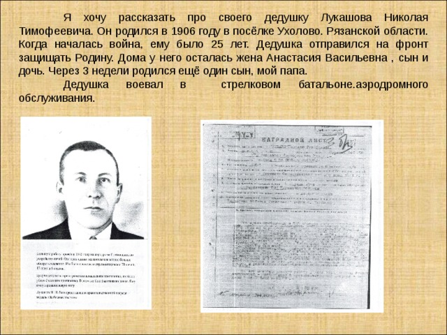  Я хочу рассказать про своего дедушку Лукашова Николая Тимофеевича.  Он  родился в 1906 году в посёлке Ухолово. Рязанской области. Когда началась война, ему было 25 лет. Дедушка отправился на фронт защищать Родину. Дома у него осталась жена Анастасия Васильевна , сын и дочь. Через 3 недели родился ещё один сын, мой папа.  Дедушка воевал в стрелковом батальоне.аэродромного обслуживания.   