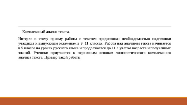 Комплексный анализ текста. Интерес к этому приему работы с текстом продиктован необходимостью подготовки учащихся к выпускным экзаменам в 9, 11 классах. Работа над анализом текста начинается в 5 классе на уроках русского языка и продолжается до 11 с учетом возраста и полученных знаний. Ученики приучаются к первичным основам лингвистического комплексного анализа текста. Пример такой работы. 