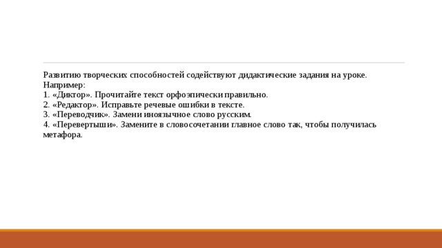 Развитию творческих способностей содействуют дидактические задания на уроке. Например:   1. «Диктор». Прочитайте текст орфоэпически правильно.   2. «Редактор». Исправьте речевые ошибки в тексте.   3. «Переводчик». Замени иноязычное слово русским.   4. «Перевертыши». Замените в словосочетании главное слово так, чтобы получилась метафора.  