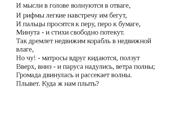 И мысли в голове волнуются в отваге, И рифмы легкие навстречу им бегут,  И пальцы просятся к перу, перо к бумаге,  Минута - и стихи свободно потекут.  Так дремлет недвижим корабль в недвижной влаге,  Но чу! - матросы вдруг кидаются, ползут  Вверх, вниз - и паруса надулись, ветра полны;  Громада двинулась и рассекает волны.  Плывет. Куда ж нам плыть? 